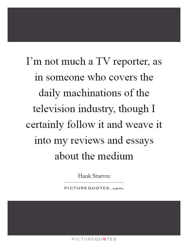 I'm not much a TV reporter, as in someone who covers the daily machinations of the television industry, though I certainly follow it and weave it into my reviews and essays about the medium Picture Quote #1
