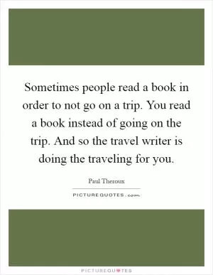 Sometimes people read a book in order to not go on a trip. You read a book instead of going on the trip. And so the travel writer is doing the traveling for you Picture Quote #1