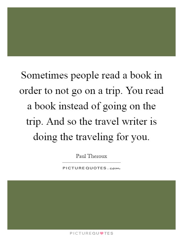 Sometimes people read a book in order to not go on a trip. You read a book instead of going on the trip. And so the travel writer is doing the traveling for you Picture Quote #1