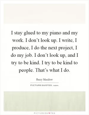 I stay glued to my piano and my work. I don’t look up. I write, I produce, I do the next project, I do my job. I don’t look up, and I try to be kind. I try to be kind to people. That’s what I do Picture Quote #1