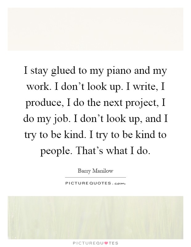 I stay glued to my piano and my work. I don't look up. I write, I produce, I do the next project, I do my job. I don't look up, and I try to be kind. I try to be kind to people. That's what I do Picture Quote #1