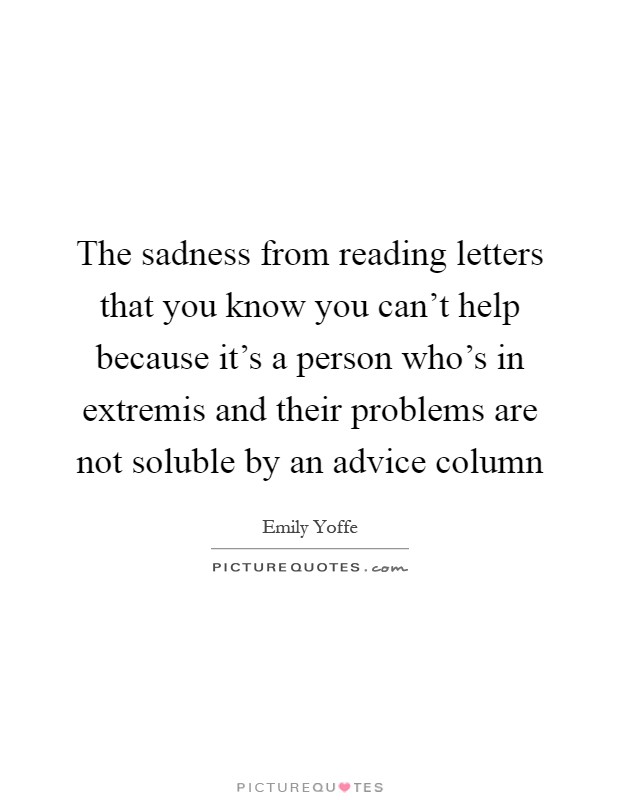 The sadness from reading letters that you know you can't help because it's a person who's in extremis and their problems are not soluble by an advice column Picture Quote #1