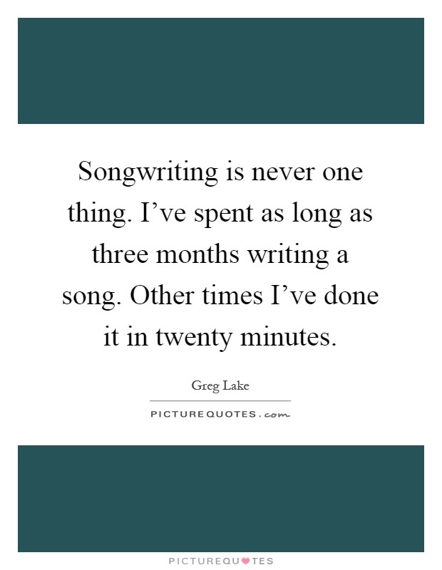 Songwriting is never one thing. I've spent as long as three months writing a song. Other times I've done it in twenty minutes Picture Quote #1