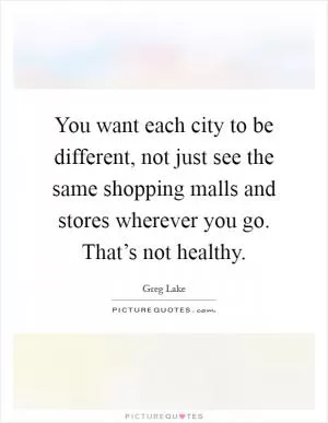You want each city to be different, not just see the same shopping malls and stores wherever you go. That’s not healthy Picture Quote #1