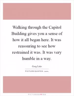 Walking through the Capitol Building gives you a sense of how it all began here. It was reassuring to see how restrained it was. It was very humble in a way Picture Quote #1