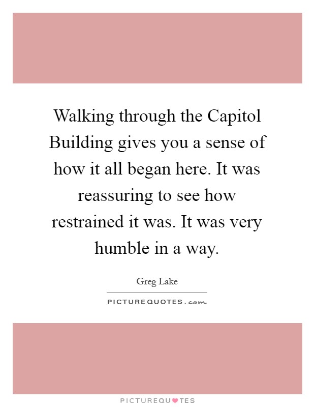 Walking through the Capitol Building gives you a sense of how it all began here. It was reassuring to see how restrained it was. It was very humble in a way Picture Quote #1