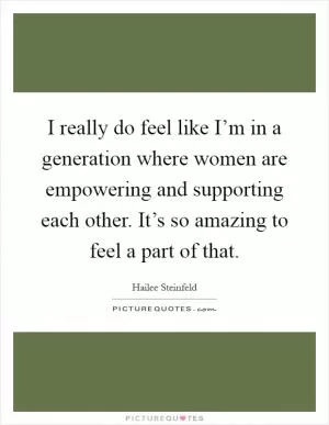 I really do feel like I’m in a generation where women are empowering and supporting each other. It’s so amazing to feel a part of that Picture Quote #1