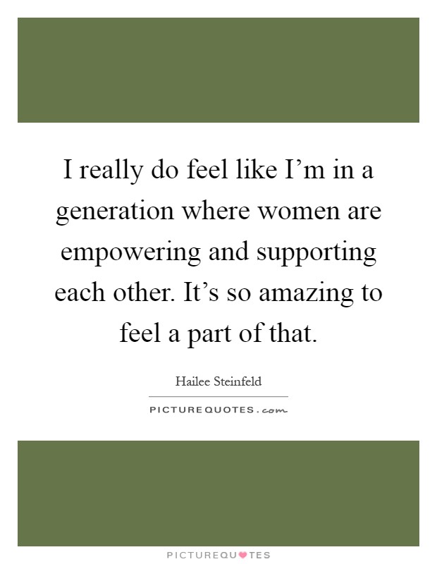 I really do feel like I'm in a generation where women are empowering and supporting each other. It's so amazing to feel a part of that Picture Quote #1