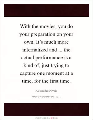 With the movies, you do your preparation on your own. It’s much more internalized and ... the actual performance is a kind of, just trying to capture one moment at a time, for the first time Picture Quote #1