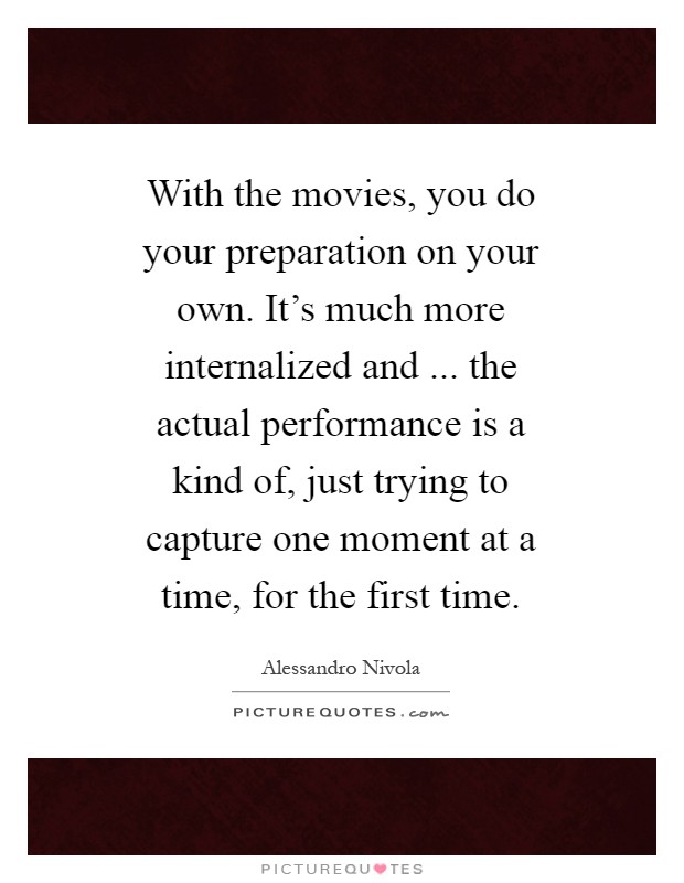 With the movies, you do your preparation on your own. It's much more internalized and ... the actual performance is a kind of, just trying to capture one moment at a time, for the first time Picture Quote #1
