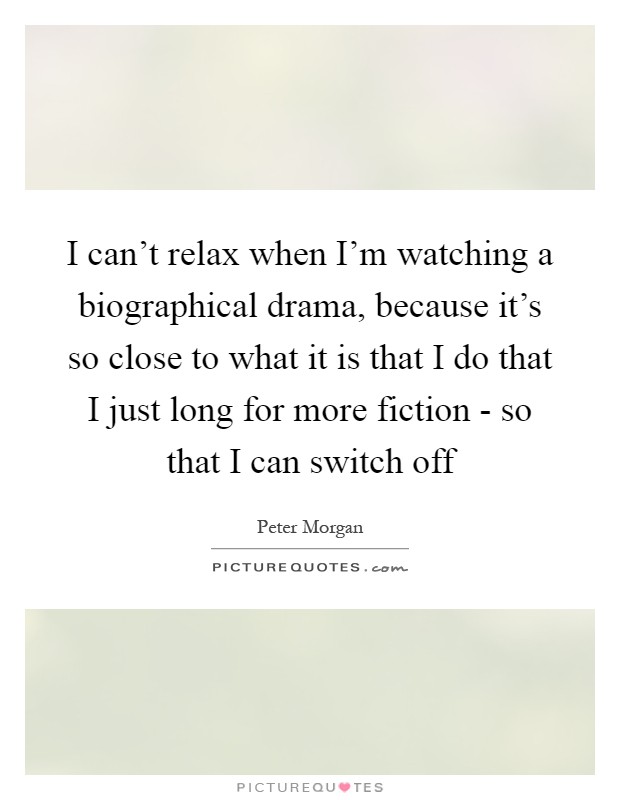 I can't relax when I'm watching a biographical drama, because it's so close to what it is that I do that I just long for more fiction - so that I can switch off Picture Quote #1