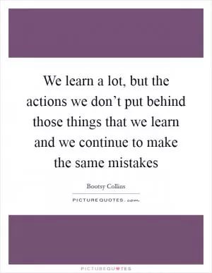 We learn a lot, but the actions we don’t put behind those things that we learn and we continue to make the same mistakes Picture Quote #1