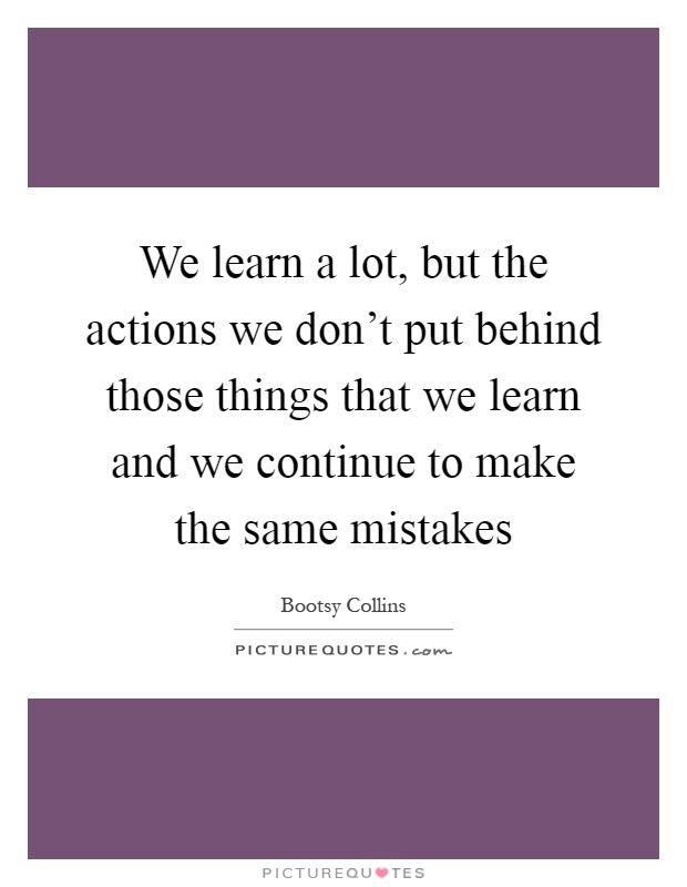 We learn a lot, but the actions we don't put behind those things that we learn and we continue to make the same mistakes Picture Quote #1