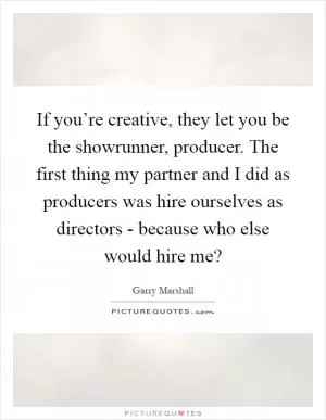 If you’re creative, they let you be the showrunner, producer. The first thing my partner and I did as producers was hire ourselves as directors - because who else would hire me? Picture Quote #1