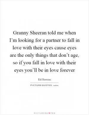 Granny Sheeran told me when I’m looking for a partner to fall in love with their eyes cause eyes are the only things that don’t age, so if you fall in love with their eyes you’ll be in love forever Picture Quote #1