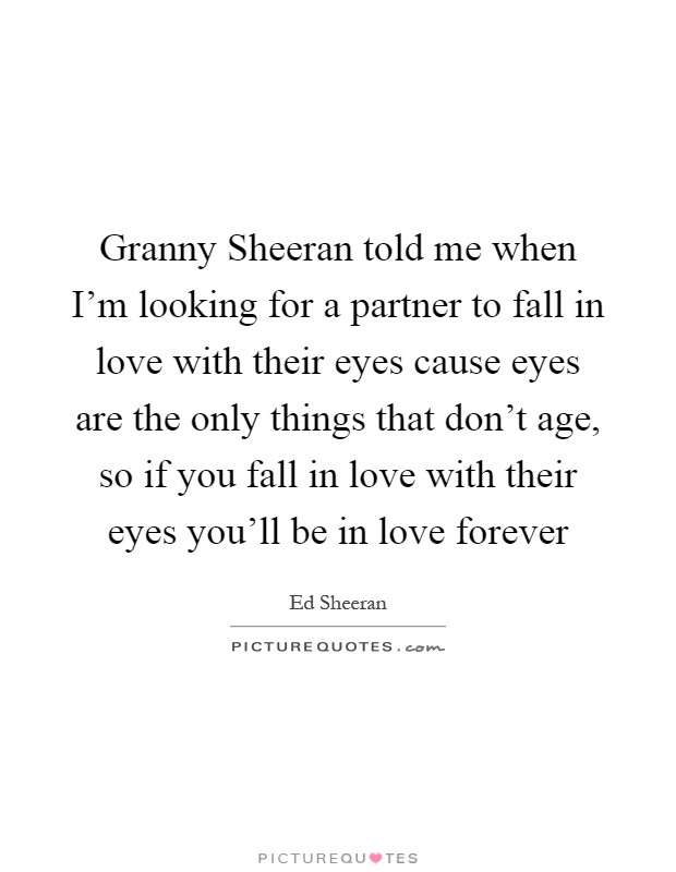 Granny Sheeran told me when I'm looking for a partner to fall in love with their eyes cause eyes are the only things that don't age, so if you fall in love with their eyes you'll be in love forever Picture Quote #1
