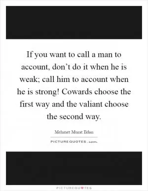 If you want to call a man to account, don’t do it when he is weak; call him to account when he is strong! Cowards choose the first way and the valiant choose the second way Picture Quote #1