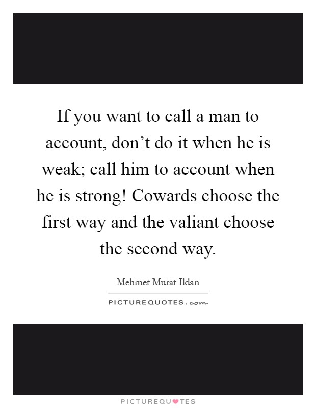 If you want to call a man to account, don't do it when he is weak; call him to account when he is strong! Cowards choose the first way and the valiant choose the second way Picture Quote #1