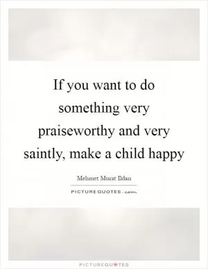 If you want to do something very praiseworthy and very saintly, make a child happy Picture Quote #1