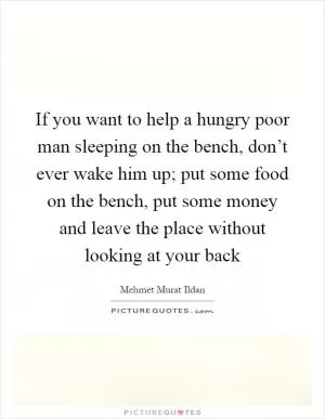 If you want to help a hungry poor man sleeping on the bench, don’t ever wake him up; put some food on the bench, put some money and leave the place without looking at your back Picture Quote #1