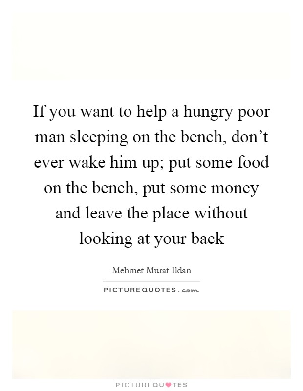 If you want to help a hungry poor man sleeping on the bench, don't ever wake him up; put some food on the bench, put some money and leave the place without looking at your back Picture Quote #1