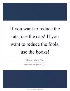 If you want to reduce the rats, use the cats! If you want to reduce the fools, use the books! Picture Quote #1