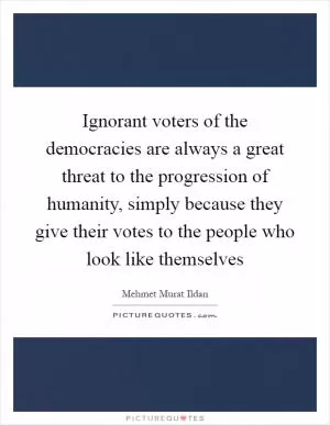Ignorant voters of the democracies are always a great threat to the progression of humanity, simply because they give their votes to the people who look like themselves Picture Quote #1