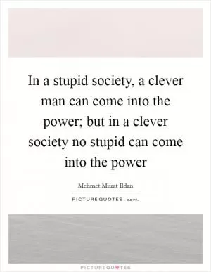 In a stupid society, a clever man can come into the power; but in a clever society no stupid can come into the power Picture Quote #1
