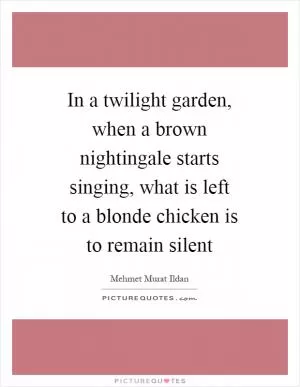 In a twilight garden, when a brown nightingale starts singing, what is left to a blonde chicken is to remain silent Picture Quote #1