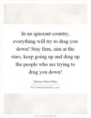 In an ignorant country, everything will try to drag you down! Stay firm, aim at the stars, keep going up and drag up the people who are trying to drag you down! Picture Quote #1