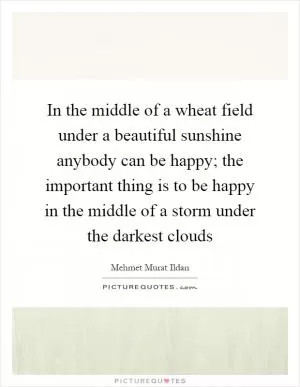 In the middle of a wheat field under a beautiful sunshine anybody can be happy; the important thing is to be happy in the middle of a storm under the darkest clouds Picture Quote #1