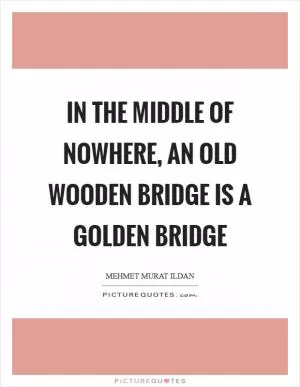 In the middle of nowhere, an old wooden bridge is a golden bridge Picture Quote #1