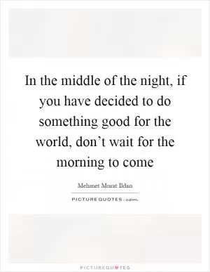 In the middle of the night, if you have decided to do something good for the world, don’t wait for the morning to come Picture Quote #1