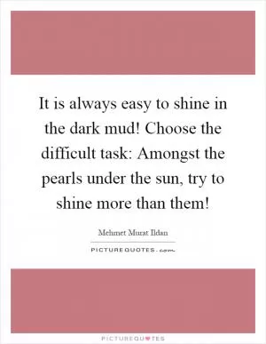 It is always easy to shine in the dark mud! Choose the difficult task: Amongst the pearls under the sun, try to shine more than them! Picture Quote #1