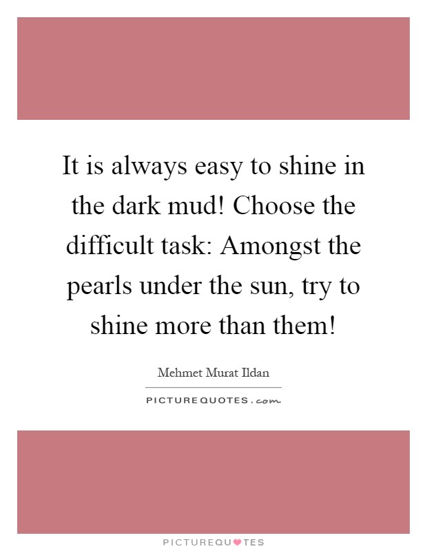 It is always easy to shine in the dark mud! Choose the difficult task: Amongst the pearls under the sun, try to shine more than them! Picture Quote #1