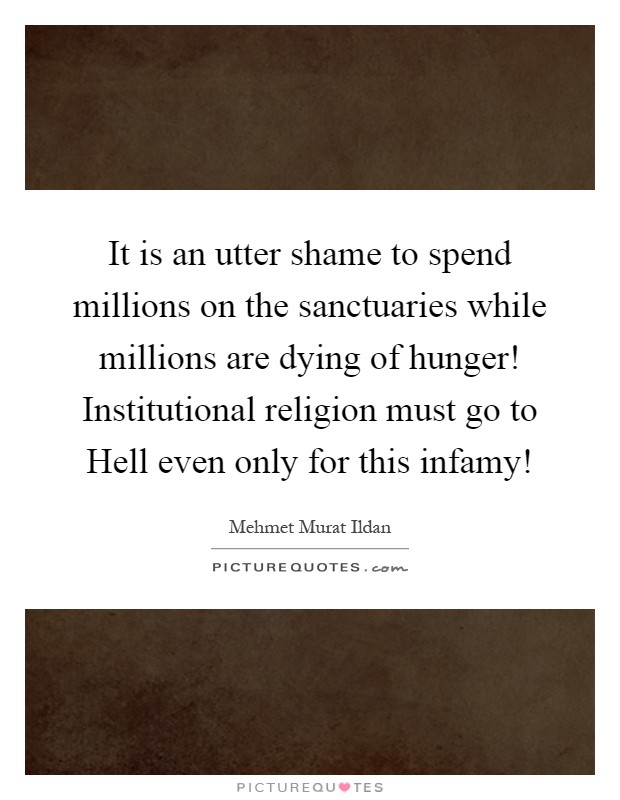 It is an utter shame to spend millions on the sanctuaries while millions are dying of hunger! Institutional religion must go to Hell even only for this infamy! Picture Quote #1