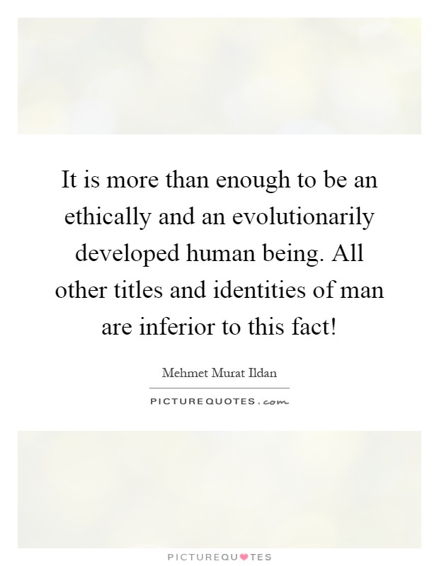 It is more than enough to be an ethically and an evolutionarily developed human being. All other titles and identities of man are inferior to this fact! Picture Quote #1