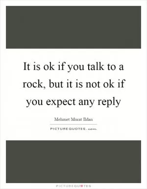 It is ok if you talk to a rock, but it is not ok if you expect any reply Picture Quote #1