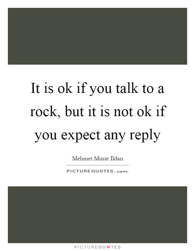 It is ok if you talk to a rock, but it is not ok if you expect any reply Picture Quote #1