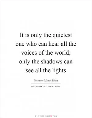 It is only the quietest one who can hear all the voices of the world; only the shadows can see all the lights Picture Quote #1