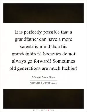 It is perfectly possible that a grandfather can have a more scientific mind than his grandchildren! Societies do not always go forward! Sometimes old generations are much luckier! Picture Quote #1