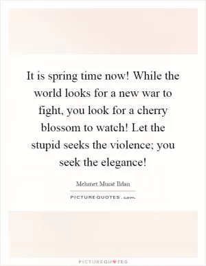 It is spring time now! While the world looks for a new war to fight, you look for a cherry blossom to watch! Let the stupid seeks the violence; you seek the elegance! Picture Quote #1