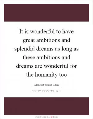It is wonderful to have great ambitions and splendid dreams as long as these ambitions and dreams are wonderful for the humanity too Picture Quote #1