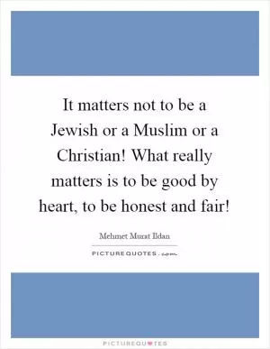 It matters not to be a Jewish or a Muslim or a Christian! What really matters is to be good by heart, to be honest and fair! Picture Quote #1