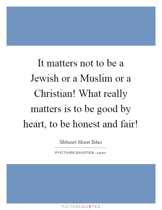 It matters not to be a Jewish or a Muslim or a Christian! What really matters is to be good by heart, to be honest and fair! Picture Quote #1