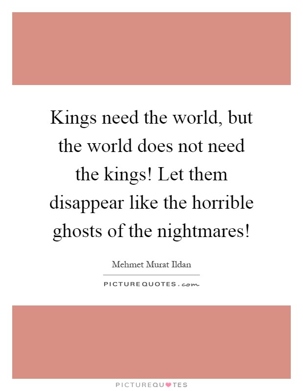 Kings need the world, but the world does not need the kings! Let them disappear like the horrible ghosts of the nightmares! Picture Quote #1