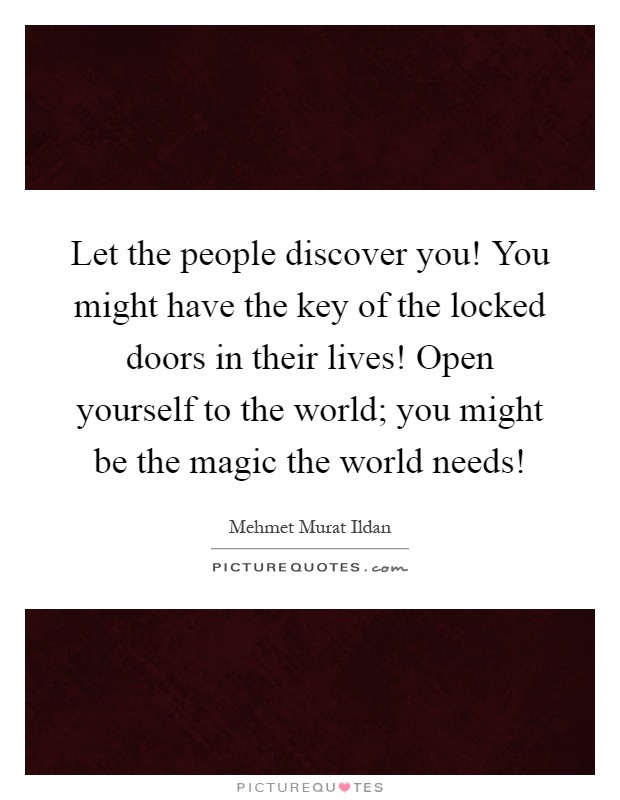 Let the people discover you! You might have the key of the locked doors in their lives! Open yourself to the world; you might be the magic the world needs! Picture Quote #1