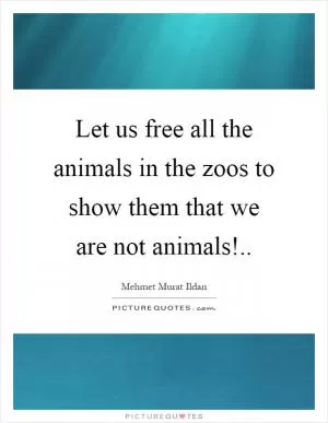 Let us free all the animals in the zoos to show them that we are not animals! Picture Quote #1