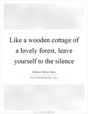 Like a wooden cottage of a lovely forest, leave yourself to the silence Picture Quote #1