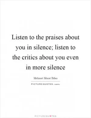 Listen to the praises about you in silence; listen to the critics about you even in more silence Picture Quote #1